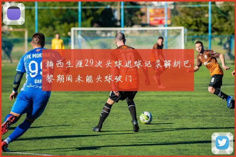 梅西生涯29次头球进球记录解析巴黎期间未能头球破门