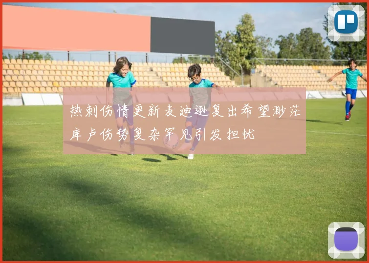 热刺伤情更新麦迪逊复出希望渺茫库卢伤势复杂罕见引发担忧