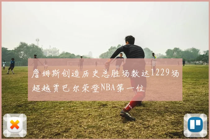詹姆斯创造历史总胜场数达1229场超越贾巴尔荣登NBA第一位