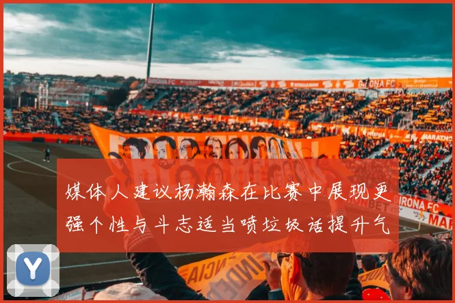 媒体人建议杨瀚森在比赛中展现更强个性与斗志适当喷垃圾话提升气场