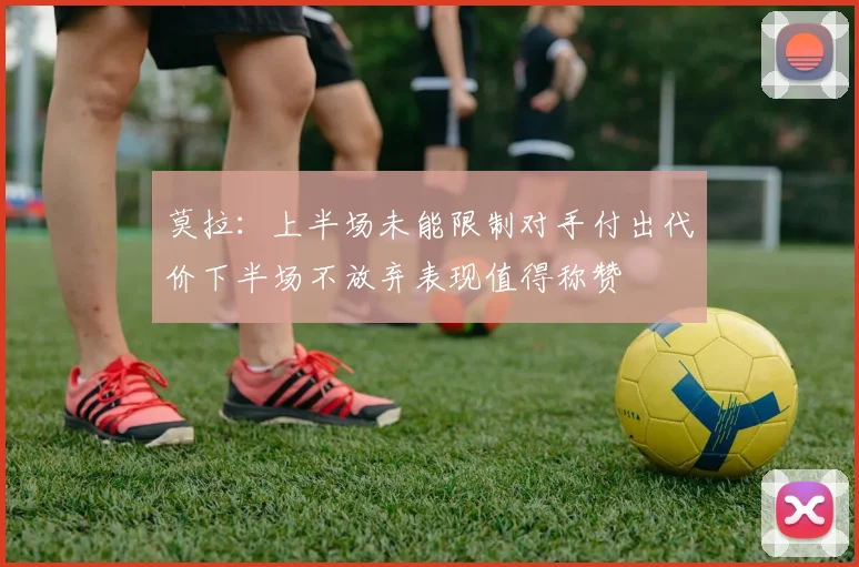 莫拉：上半场未能限制对手付出代价下半场不放弃表现值得称赞