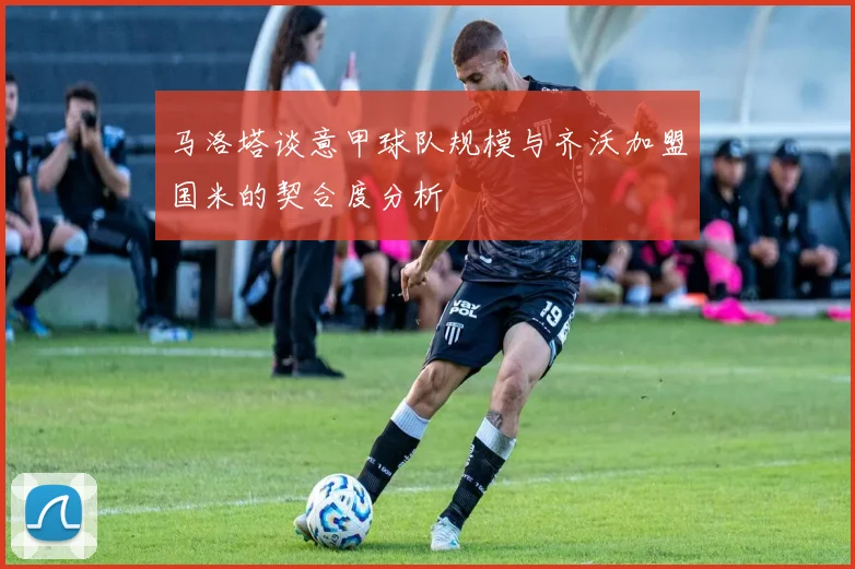 马洛塔谈意甲球队规模与齐沃加盟国米的契合度分析