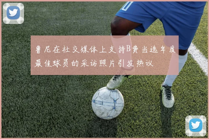 鲁尼在社交媒体上支持B费当选年度最佳球员的采访照片引发热议