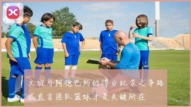 文班与阿德巴约的得分纪录之争路威直言团队篮球才是关键所在