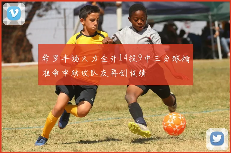 希罗半场火力全开14投9中三分球精准命中助攻队友再创佳绩