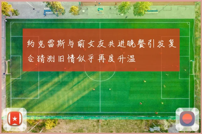 约克雷斯与前女友共进晚餐引发复合猜测旧情似乎再度升温