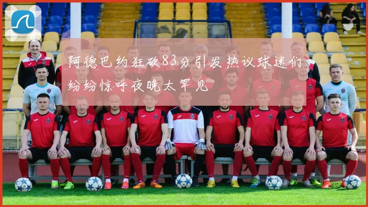 阿德巴约狂砍83分引发热议球迷们纷纷惊呼夜晚太罕见