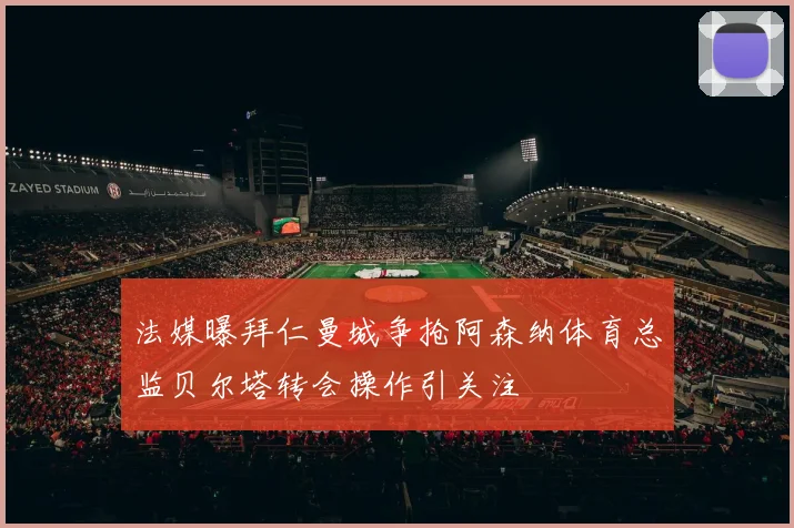 法媒曝拜仁曼城争抢阿森纳体育总监贝尔塔转会操作引关注