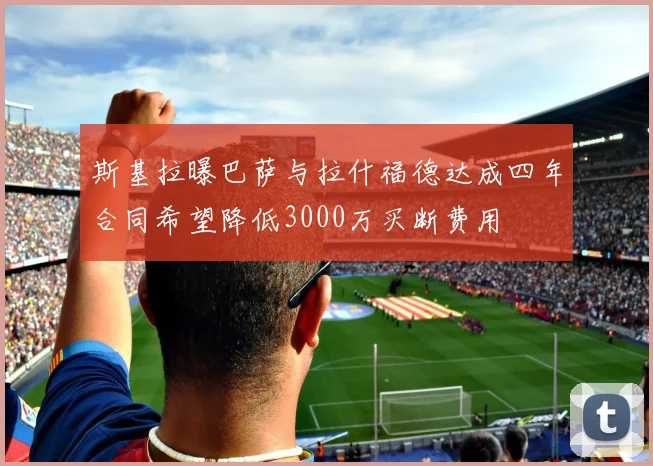 斯基拉曝巴萨与拉什福德达成四年合同希望降低3000万买断费用