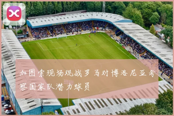加图索现场观战罗马对博洛尼亚考察国家队潜力球员