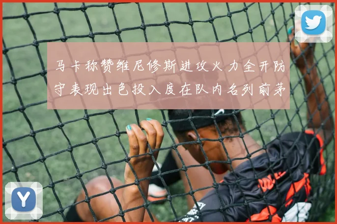 马卡称赞维尼修斯进攻火力全开防守表现出色投入度在队内名列前茅