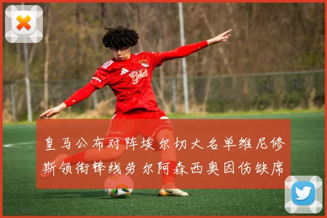 皇马公布对阵埃尔切大名单维尼修斯领衔锋线劳尔阿森西奥因伤缺席
